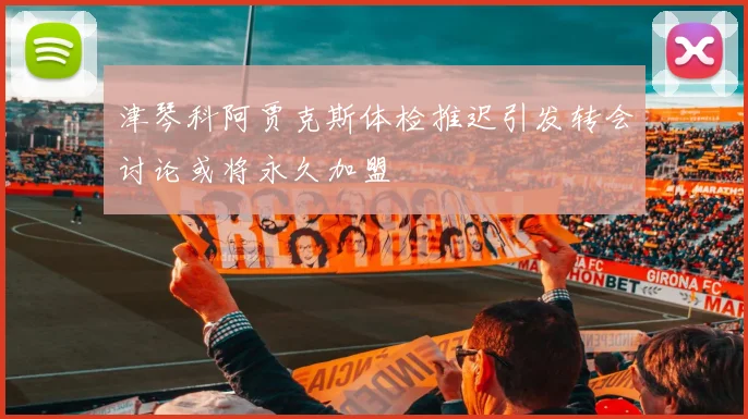 津琴科阿贾克斯体检推迟引发转会讨论或将永久加盟