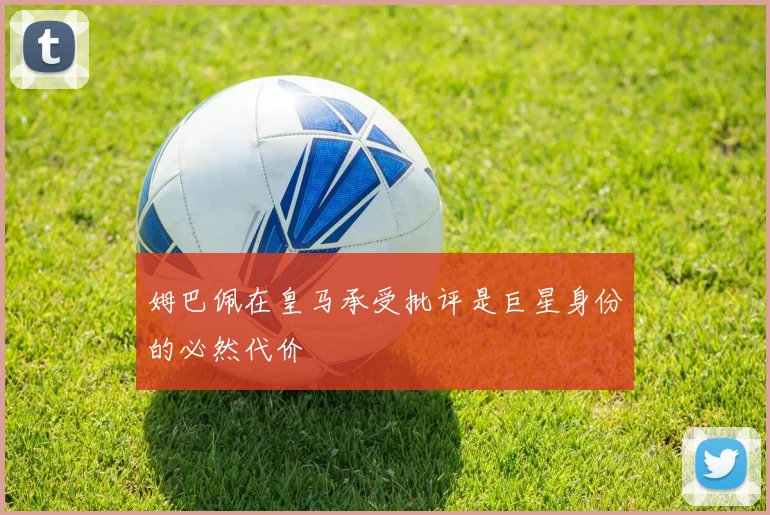 姆巴佩在皇马承受批评是巨星身份的必然代价