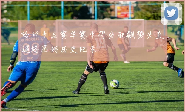 哈珀季后赛单赛季得分狂飙势头直逼塔图姆历史纪录