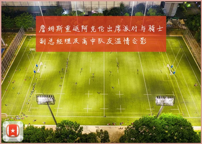 詹姆斯重返阿克伦出席派对与骑士副总经理及高中队友温情合影