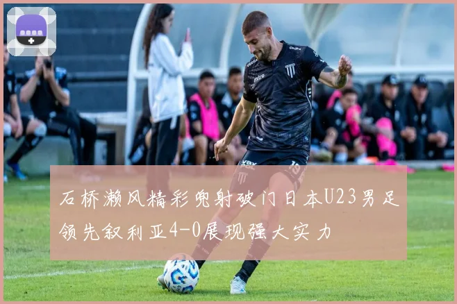 石桥濑风精彩兜射破门日本U23男足领先叙利亚4-0展现强大实力