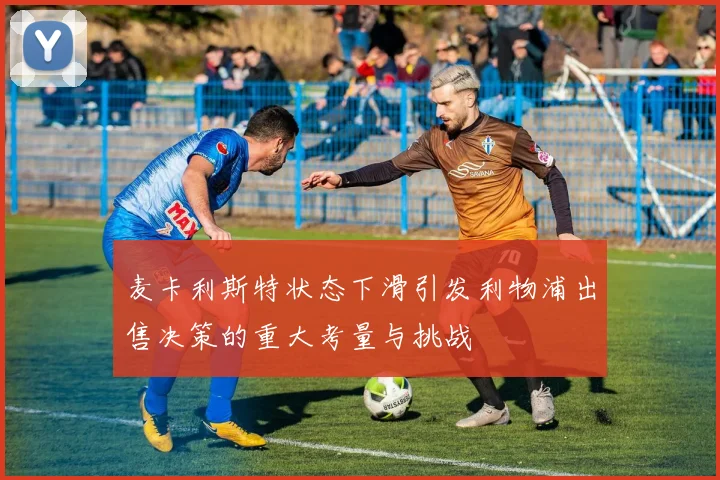 麦卡利斯特状态下滑引发利物浦出售决策的重大考量与挑战