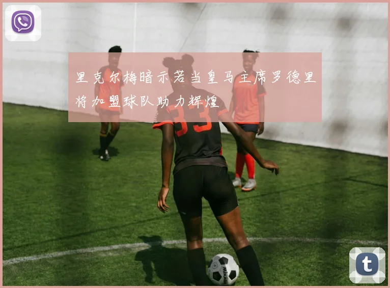 里克尔梅暗示若当皇马主席罗德里将加盟球队助力辉煌