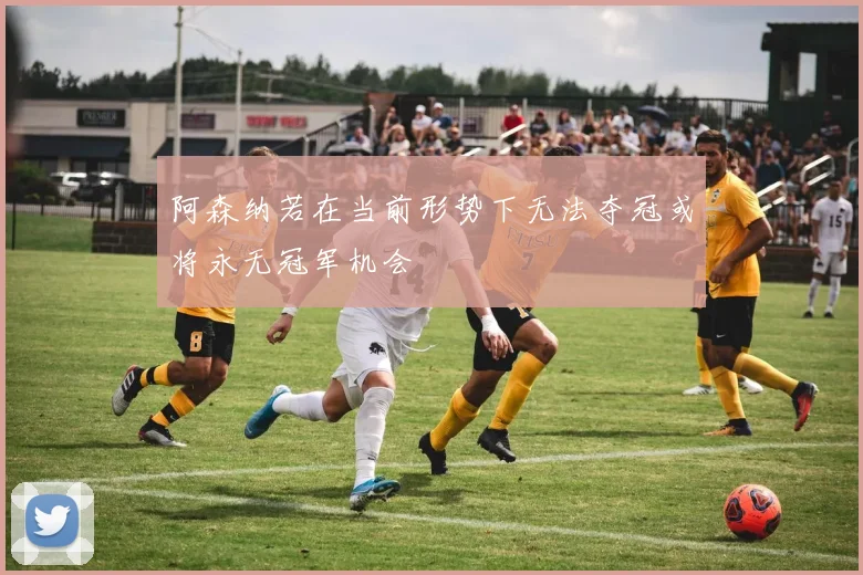 阿森纳若在当前形势下无法夺冠或将永无冠军机会