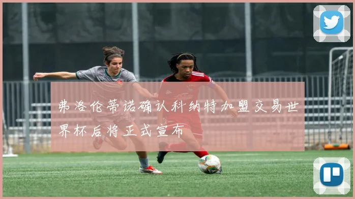 弗洛伦蒂诺确认科纳特加盟交易世界杯后将正式宣布