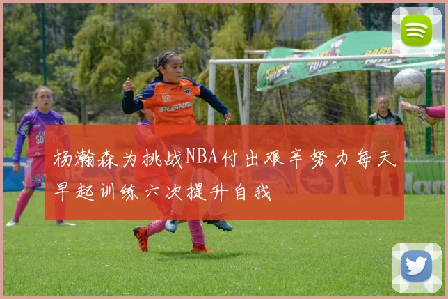 杨瀚森为挑战NBA付出艰辛努力每天早起训练六次提升自我