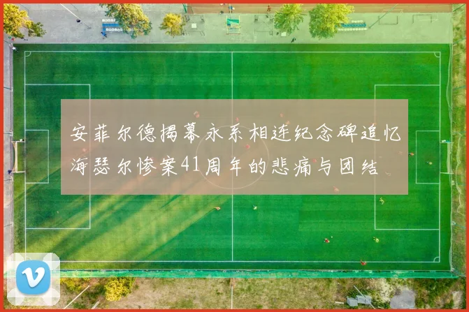 安菲尔德揭幕永系相连纪念碑追忆海瑟尔惨案41周年的悲痛与团结