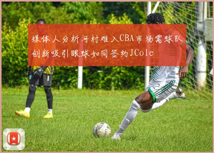 媒体人分析河村难入CBA市场需球队创新吸引眼球如同签约JCole