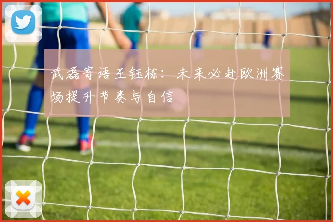 武磊寄语王钰栋：未来必赴欧洲赛场提升节奏与自信