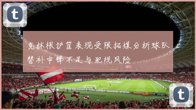 克林根护筐表现受限拓媒分析球队替补中锋不足与犯规风险