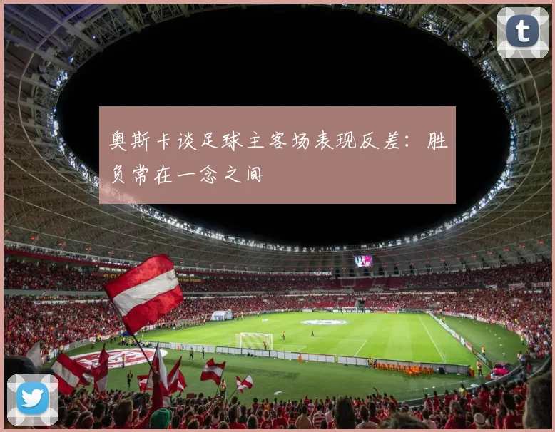 奥斯卡谈足球主客场表现反差：胜负常在一念之间